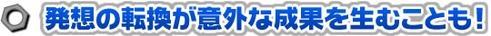 発想の転換が意外な成果を生むことも！