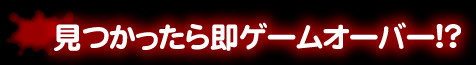 見つかったら即ゲームオーバー!?