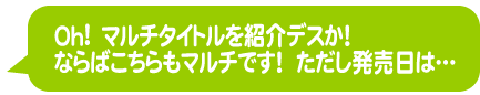 Oh！　マルチタイトルを紹介デスか！　ならばこちらもマルチです！　ただし発売日は……